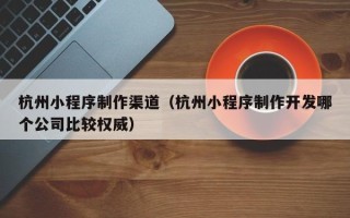 扬中杭州小程序制作渠道（杭州小程序制作开发哪个公司比较权威）