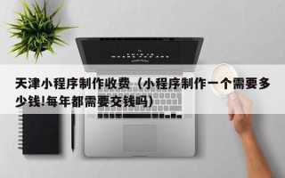 扬中天津小程序制作收费（小程序制作一个需要多少钱!每年都需要交钱吗）